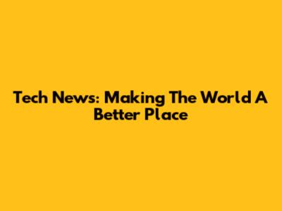Tech News: Making The World A Better Place