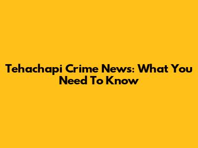 Tehachapi Crime News: What You Need To Know