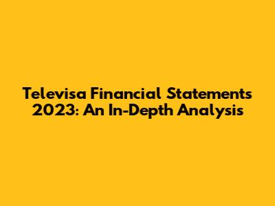 Televisa Financial Statements 2023: An In-Depth Analysis