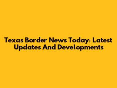 Texas Border News Today: Latest Updates And Developments