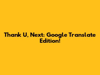 Thank U, Next: Google Translate Edition!