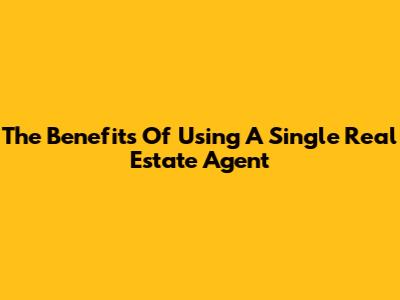 The Benefits Of Using A Single Real Estate Agent