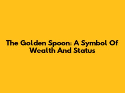 The Golden Spoon: A Symbol Of Wealth And Status