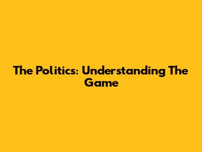 The Politics: Understanding The Game