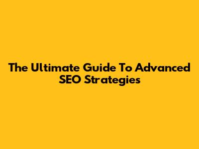 The Ultimate Guide To Advanced SEO Strategies