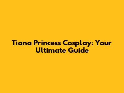 Tiana Princess Cosplay: Your Ultimate Guide