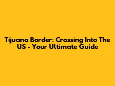 Tijuana Border: Crossing Into The US - Your Ultimate Guide