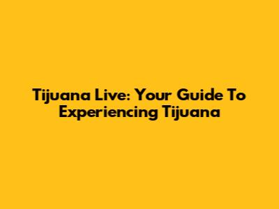 Tijuana Live: Your Guide To Experiencing Tijuana