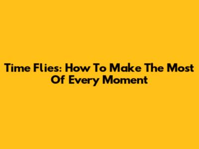 Time Flies: How To Make The Most Of Every Moment