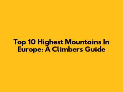 Top 10 Highest Mountains In Europe: A Climber's Guide