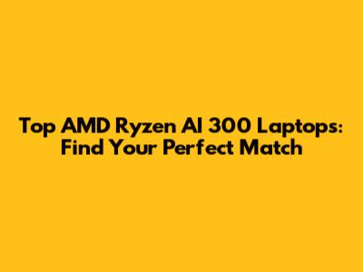 Top AMD Ryzen AI 300 Laptops: Find Your Perfect Match