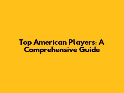 Top American Players: A Comprehensive Guide