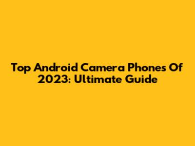 Top Android Camera Phones Of 2023: Ultimate Guide