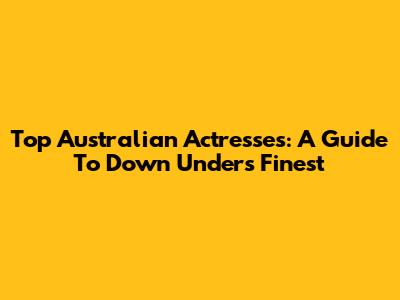 Top Australian Actresses: A Guide To Down Under's Finest