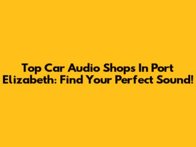 Top Car Audio Shops In Port Elizabeth: Find Your Perfect Sound!