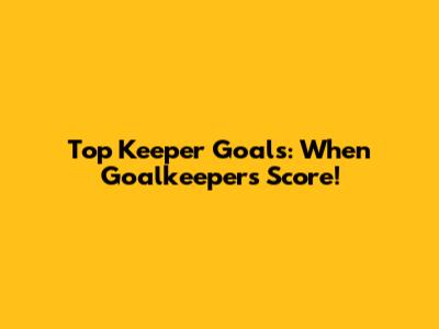 Top Keeper Goals: When Goalkeepers Score!