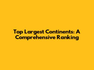 Top Largest Continents: A Comprehensive Ranking