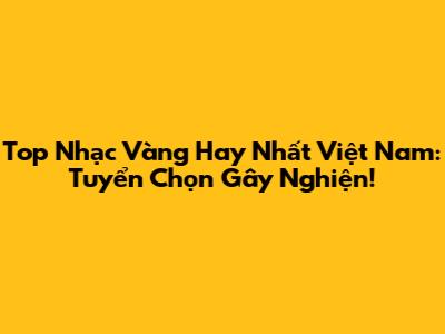 Top Nhạc Vàng Hay Nhất Việt Nam: Tuyển Chọn Gây Nghiện!