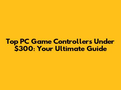 Top PC Game Controllers Under $300: Your Ultimate Guide