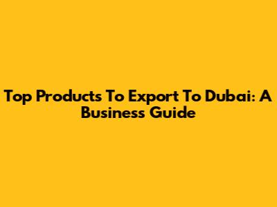 Top Products To Export To Dubai: A Business Guide