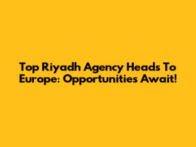 Top Riyadh Agency Heads To Europe: Opportunities Await!