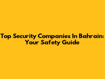 Top Security Companies In Bahrain: Your Safety Guide
