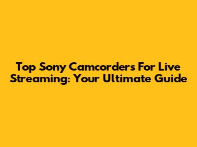 Top Sony Camcorders For Live Streaming: Your Ultimate Guide