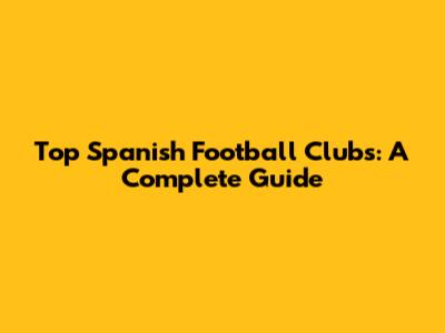 Top Spanish Football Clubs: A Complete Guide