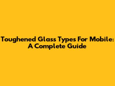 Toughened Glass Types For Mobile: A Complete Guide