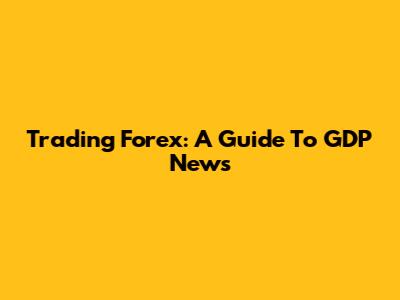 Trading Forex: A Guide To GDP News