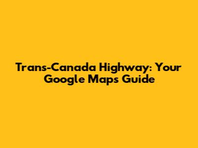 Trans-Canada Highway: Your Google Maps Guide