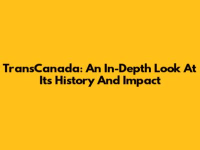 TransCanada: An In-Depth Look At Its History And Impact