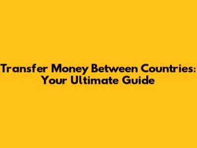 Transfer Money Between Countries: Your Ultimate Guide