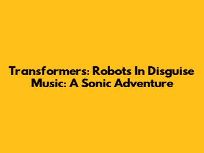 Transformers: Robots In Disguise Music: A Sonic Adventure