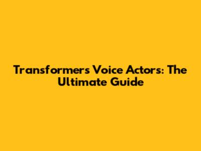 Transformers Voice Actors: The Ultimate Guide