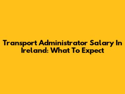 Transport Administrator Salary In Ireland: What To Expect