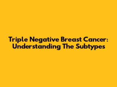 Triple Negative Breast Cancer: Understanding The Subtypes