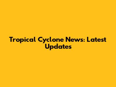 Tropical Cyclone News: Latest Updates