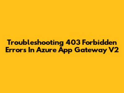 Troubleshooting 403 Forbidden Errors In Azure App Gateway V2