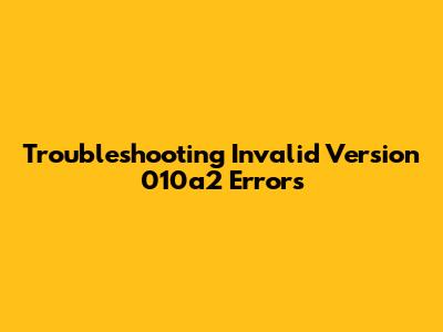 Troubleshooting Invalid Version 010a2 Errors