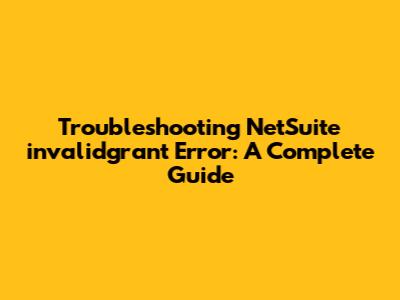 Troubleshooting NetSuite 'invalidgrant' Error: A Complete Guide