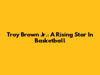 Troy Brown Jr.: A Rising Star In Basketball