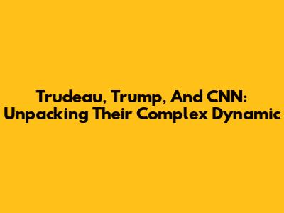 Trudeau, Trump, And CNN: Unpacking Their Complex Dynamic