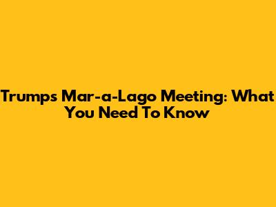 Trump's Mar-a-Lago Meeting: What You Need To Know