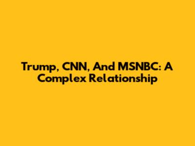 Trump, CNN, And MSNBC: A Complex Relationship