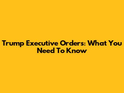 Trump Executive Orders: What You Need To Know