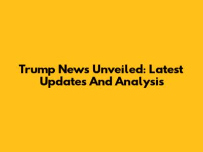 Trump News Unveiled: Latest Updates And Analysis