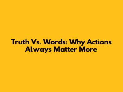Truth Vs. Words: Why Actions Always Matter More