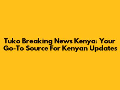 Tuko Breaking News Kenya: Your Go-To Source For Kenyan Updates