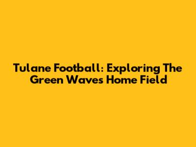 Tulane Football: Exploring The Green Wave's Home Field